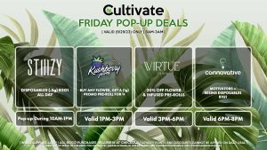 VIRTUE (F) 20% Off Flower + Infused Pre-Rolls Valid 3PM-6PM KUSHBERRY FARMS (F) Buy Any Flower, Get a (1g) Promo Pre-Roll for 1¢ Valid 1PM-3PM STIIIZY (F) Disposables (.5g) B2G1 ALL DAY Pop-up During 10AM-1PM CANNAVATIVE (F) Motivators + Resin8 B1G1 Valid 6PM-8PM