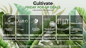POLARIS (F) Free Merch w/ Purchase Valid 11AM-2PM AIRO (F) B1G1 Valid 12PM-3PM FLEUR (F) Buy Any 1/8th, Get a (1g) Flower Gram for 1¢ Valid 3PM-6PM VIRTUE/LOCAL’S ONLY (F) 20% Off Flower + Infused Pre-Rolls Valid 3PM-6PM STIIIZY (F) Disposables (.5g) B2G1 ALL DAY Pop-up During 3PM-6PM CANNAVATIVE (F) Motivators + Resin8 B1G1 Valid 6PM-8PM