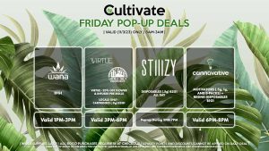 WANA BRAND (F) B1G1 Valid 1PM-3PM VIRTUE/LOCAL’S ONLY (F) 20% Off Flower + Infused Pre-Rolls Valid 3PM-6PM STIIIZY (F) Disposables (.5g) B2G1 ALL DAY Pop-up During 5PM-7PM CANNAVATIVE (F) Motivators (.5g, 1g, and 3-packs) + Resin8 B1G1 Valid 6PM-8PM