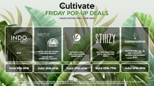 INDO (F) B1G1 Valid 1PM-3PM VIRTUE/LOCAL’S ONLY (F) 20% Off Flower + Infused Pre-Rolls Valid 3PM-6PM WYLD (F) Mix & Match Gummies 3 for $46.46 ($55 OTD) Valid 4PM-7PM STIIIZY (F) Buy Any STIIIZY Pod, Get a (.5g) CDT Pod for 1¢ Pop-up During 5PM-7PM CANNAVATIVE (F) Motivators (1g and 3-packs) + Resin8 B1G1 Valid 6PM-8PM