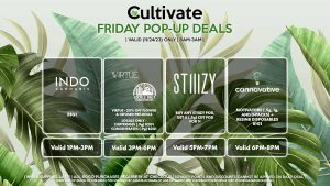 INDO (F) B1G1 Valid 1PM-3PM VIRTUE/LOCAL’S ONLY (F) 20% Off Flower + Infused Pre-Rolls Valid 3PM-6PM STIIIZY (F) Buy Any STIIIZY Pod, Get a (.5g) CDT Pod for 1¢ Pop-up During 5PM-7PM CANNAVATIVE (F) Motivators (1g and 3-packs) + Resin8 B1G1 Valid 6PM-8PM 