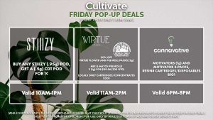 INDO (F) B1G1 Valid 1PM-3PM VIRTUE/LOCAL’S ONLY (F) 20% Off Virtue Flower and Pre-Roll Packs (2g) Mix & Match Pre-Rolls 3 (1g) for $29.56 ($35 OTD) Locals Only Cartridges/Concentrates B2G1 Valid 3PM-6PM STIIIZY (F) Buy Any STIIIZY Pod, Get a (.5g) CDT Pod for 1¢ Pop-up During 10AM-1PM