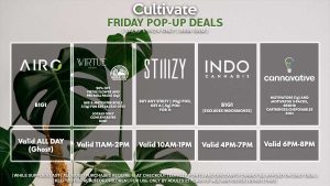 AIRO (F) B1G1 Valid All Day (Ghost) INDO (F) B1G1 Valid 1PM-3PM VIRTUE/LOCAL’S ONLY (F) 20% Off Virtue Flower and Pre-Roll Packs (2g) Mix & Match Pre-Rolls 3 (1g) for $29.56 ($35 OTD) Locals Only Cartridges/Concentrates B2G1 Valid 3PM-6PM STIIIZY (F) Buy Any STIIIZY Pod, Get a (.5g) CDT Pod for 1¢ Pop-up During 10AM-1PM CANNAVATIVE (F) Motivators (1g and 3-packs) + Resin8 Cartridges/Disposables B1G1 Valid 6PM-8PM