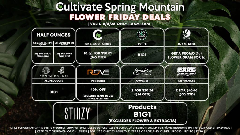 HALF OUNCES
- Mix & Match $60 OTD 1/2 Oz’s 28g for $88.70 ($105 OTD)
- Mix & Match $70 OTD 1/2 Oz’s 28g for $97.15 ($115 OTD)
CULTIVATE
- Mix & Match 1/8th’s 10.5g for $38.01 ($45 OTD)
NATURE’S CHEMISTRY
- 1/8th’s B1G1
FLEUR
- Buy An 1/8th, Get a Promo (1g) Flower Gram for 1¢
BOUNTI/KANHA
- All Products B1G1
ROVE
- 40% Off Products [EXCLUDES Ready To Use Disposables Kits]
SMOKIEZ
- Gummies 2 for $20.24 ($24 OTD)
CAKE
- Disposables 2 for $46.46 ($55 OTD)
STIIIZY
- Pods & 40’s B1G1

| Valid Friday (8/8/25) at the Spring Mountain Location only, while supplies last | All BOGO purchases require 1¢ at checkout. | All deals include tax | Keep out of reach of children. For use only by adults 21 years of age and older. | Open 8AM to 3AM | Visit cultivatelv.com for more information |
