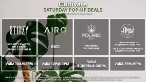 Buy Any .95g Pod, Get a Promo Stiiizy 1/8th for 1¢ Valid 10AM-1PM AIRO (S) B1G1 Valid 12PM-2PM POLARIS (S) Free Merch w/ Purchase Valid 3:30PM-6:30PM AMA (S) Cured Concentrates 2 (.5g) for $21.12 ($25 OTD) Mix & Match Infused Pre-Rolls 3 (1g) for $36.32 ($43 OTD) Valid 7PM-9PM