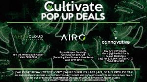 AIRO (S) Buy a Airopro Cartridge, Get One for 50% Off (Excluding Live Flower + Live Resin) Valid 3PM-6PM WHITECLOUD BOTANICALS (S) 15% All Whitecloud Flower Valid 3PM-6PM CANNAVATIVE (S) Buy Any 2 Products, Get a (1g) Pre-Roll for 1¢ Resin8 Cartridges (.8g) for $29.56+Tax ($35 OTD) Valid 3PM-5PM