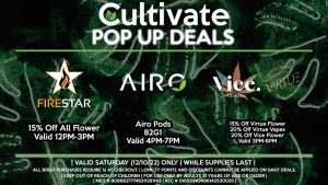 FIRESTAR (S) 15% Off All Flower Valid 12PM-3PM AIRO (S) Airo Pods B2G1 Valid 4PM-7PM VIRTUE/VICE (S) 15% Off Virtue Flower 20% Off Virtue Vapes 20% Off Vice Flower Valid 3PM-6PM