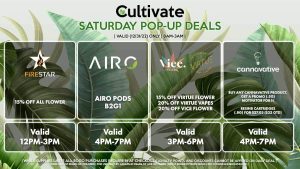 POP-UPS:
FIRESTAR (S)
15% Off All Flower
Valid 12PM-3PM

AIRO (S)
Airo Pods B2G1
Valid 4PM-7PM

VIRTUE/VICE (S)
15% Off Virtue Flower
20% Off Virtue Vapes
20% Off Vice Flower
Valid 3PM-6PM

CANNAVATIVE (S)
Buy Any Cannavative Product, Get a Promo (.5g) Motivator for 1¢
Resin8 Cartridges (.8g) for $27.03 ($32 OTD)
Valid 4PM-7PM