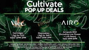 VIRTUE (SUN) Mix & Match Disposables 2 for $60 Disposables (.9g) for $45 Valid 12PM-3PM VICE (SUN) Cartridges (.5g) for $25 Valid 12PM-3PM AIRO (SUN) Airopods B1G1 (Excluding Live Flower + Live Resin) Valid 4PM-6PM
