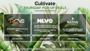 ROVE (T) Black Box Cartridges (.5g) B1G1 Valid 11AM-2PM NLVO (T) Buy Any Rosin at 15% Off, Get a (1g) NLVO Promo Pre-Roll for 1¢ Mix & Match Pre-Rolls 3 (1g) for $19.23 ($23 OTD) Valid 4PM-7PM NATIVE LEAF (T) Buy Any Flower, Get a Pack of Native Leaf Co. Wraps Valid 3PM-6PM