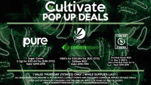 PURE EXTRACTS (T) Sugar Cones 2 (1g) for $30.41+Tax ($36 OTD) Valid 12PM-2PM FLEUR/EVERGREEN ORGANIX 1/8th's for $29.56+Tax ($35 OTD) Edibles B1G1 Valid 4PM-7PM CIRCLE S (T) Pre-Roll Packs B1G1 Buy 2 1/8th's, Get a Pre-Roll Pack for 1¢ Valid 3PM-5PM