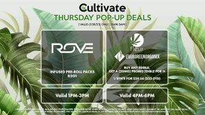 ROVE (T) Infused Pre-Roll Packs B2G1 Valid 1PM-3PM FLEUR/EVERGREEN ORGANIX Buy Any Edible, Get a (20mg) Promo Edible for 1¢ 1/8th's for $29.56 ($35 OTD) Valid 4PM-6PM