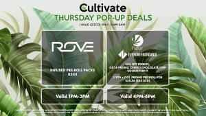 ROVE (T) Infused Pre-Roll Packs B2G1 Valid 1PM-3PM FLEUR/EVERGREEN ORGANIX 15% Off Edibles, Get a Promo (20mg) Chocolate Chip Cookie for 1¢ 1/8th + (1g) Promo Pre-roll for $29.56 ($35 OTD) Valid 4PM-6PM