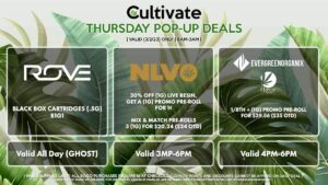 ROVE (T) Black Box Cartridges (.5g) B1G1 Valid All Day (GHOST) NLVO (T) 30% Off (1g) Live Resin, Get a (1g) Promo Pre-Roll for 1¢ Mix & Match Pre-Rolls 3 (1g) for $20.24 ($24 OTD) Valid 3MP-6PM FLEUR/EVERGREEN ORGANIX 1/8th + (1g) Promo Pre-Roll for $29.56 ($35 OTD) Valid 4PM-6PM