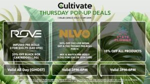 ROVE (T) Infused Pre-Rolls 3 for $33.79 ($40 OTD) 25% Off Black Box Cartridges (.5g) Valid All Day (GHOST) NLVO (T) 30% Off (1g) Live Resin, Get a (1g) Promo Pre-Roll for 1¢ Mix & Match Pre-Rolls 3 (1g) for $20.24 ($24 OTD) Valid 3MP-6PM STATE FLOWER (T) 15% Off All Products Valid 3PM-6PM