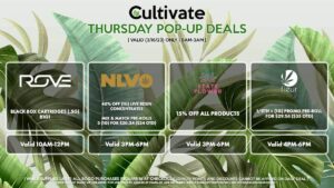ROVE (T) Black Box Cartridges (.5g) B1G1 Valid 10AM-12PM NLVO (T) 40% Off (1g) Live Resin Concentrates Mix & Match Pre-Rolls 3 (1g) for $20.24 ($24 OTD) Valid 3MP-6PM STATE FLOWER (T) 15% Off All Products Valid 3PM-6PM FLEUR (T) 1/8th + (1g) Promo Pre-Roll for $29.56 ($35 OTD) Valid 4PM-6PM