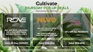 ROVE (T) Buy Any Rove Cartridge, Get a Featured Farms Infused Pre-Roll for 1¢ Valid All Day (GHOST) NLVO (T) 40% Off (1g) Live Resin Concentrates Mix & Match Pre-Rolls 3 (1g) for $20.24 ($24 OTD) Valid 3MP-6PM STATE FLOWER (T) 15% Off All Products Valid 3PM-6PM