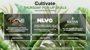 ROVE (T) Buy Any Rove Cartridge, Get a Rove Classic Black Box (.5g) Cartridge for 1¢ Valid 11AM-2PM NLVO (T) Buy Any Rosin at 15% Off, Get a (1g) NLVO Promo Pre-Roll for 1¢ Mix & Match Pre-Rolls 3 (1g) for $19.23 ($23 OTD) Valid 4PM-7PM NATIVE LEAF (T) Buy Any Flower, Get a Pack of Native Leaf Co. Wraps Valid 3PM-6PM