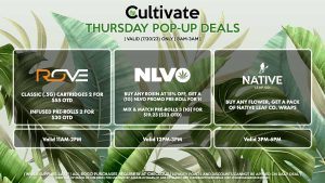 ROVE (T) Classic (.5g) Cartridges 2 for $55 OTD Infused Pre-Rolls 2 for $30 OTD Valid 11AM-2PM NLVO (T) Buy Any Rosin at 15% Off, Get a (1g) NLVO Promo Pre-Roll for 1¢ Mix & Match Pre-Rolls 3 (1g) for $19.23 ($23 OTD) Valid 12PM-3PM NATIVE LEAF (T) Buy Any Flower, Get a Pack of Native Leaf Co. Wraps Valid 3PM-6PM