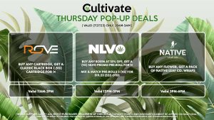ROVE (T) Buy Any Cartridge, Get a Classic Black Box (.5g) Cartridge for 1¢ Valid 11AM-2PM NLVO (T) Buy Any Rosin at 15% Off, Get a (1g) NLVO Promo Pre-Roll for 1¢ Mix & Match Pre-Rolls 3 (1g) for $19.23 ($23 OTD) Valid 12PM-3PM NATIVE LEAF (T) Buy Any Flower, Get a Pack of Native Leaf Co. Wraps Valid 3PM-6PM