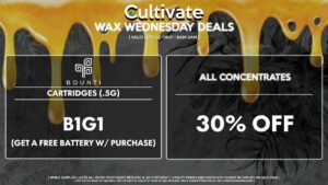 Cultivate Las Vegas Dispensary Daily Deals! Valid WEDNESDAY 2/15 Only | 8AM-3AM | While Supplies Last! ALL CONCENTRATES - 30% Off All Concentrates BOUNTI - Cartridges (.5g) B1G1 (Get a Free Battery w/ Purchase) | Valid Wednesday (2/15/23), while supplies last | All BOGO purchases require 1¢ at checkout. | All deals include tax | Keep out of reach of children. For use only by adults 21 years of age or older. | Open 8AM to 3AM | Visit cultivatelv.com for more information |