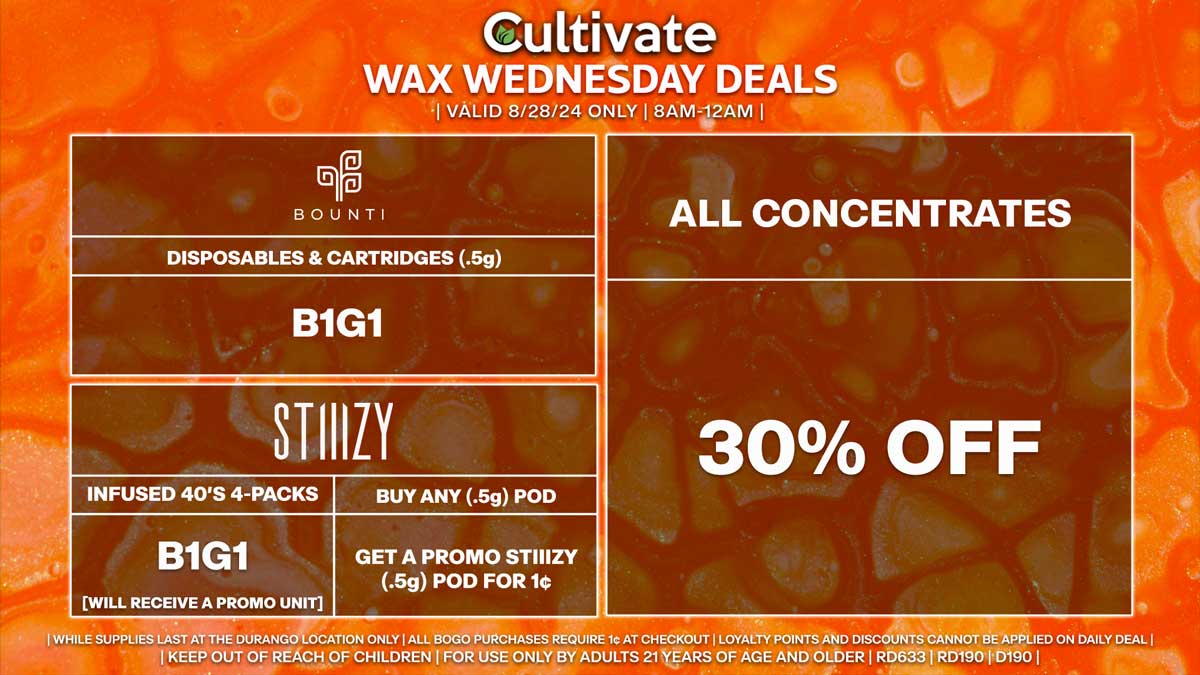 Cultivate Las Vegas Dispensary Daily Deals! Valid WEDNESDAY 8/28 Only | 8AM-12AM | While Supplies Last! ALL CONCENTRATES - 30% Off All Concentrates BOUNTI - Disposables & Cartridges (.5g) B1G1 STIIIZY - Infused 40’s 4-Packs B1G1 [Will Receive a Promo Unit] - Buy Any (.5g) Pod, Get a Promo STIIIZY (.5g) Pod for 1¢ | Valid Wednesday (8/28/24) at the Durango Location only, while supplies last | All BOGO purchases require 1¢ at checkout. | All deals include tax | Keep out of reach of children. For use only by adults 21 years of age and older. | Open 8AM to 12AM | Visit cultivatelv.com for more information |