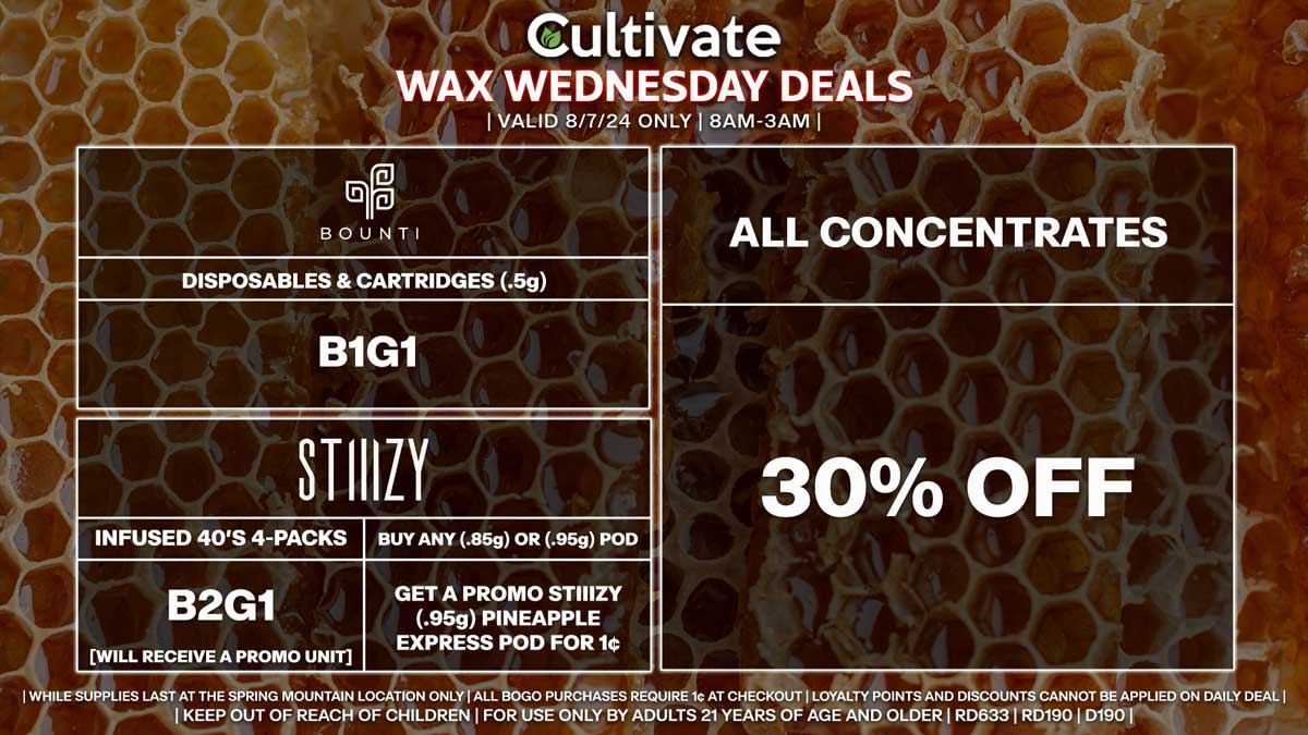 Cultivate Las Vegas Dispensary Daily Deals! Valid WEDNESDAY 8/7 Only | 8AM-3AM | While Supplies Last!
ALL CONCENTRATES
- 30% Off All Concentrates
BOUNTI
- Disposables & Cartridges (.5g) B1G1
STIIIZY
- Infused 40’s 4-Packs B2G1 [Will Receive a Promo Unit]
- Buy Any (.85g) or (.95g) Pod, Get a Promo STIIIZY (.95g) Pineapple Express Pod for 1¢

| Valid Wednesday (8/7/24) at the Spring Mountain Location only, while supplies last | All BOGO purchases require 1¢ at checkout. | All deals include tax | Keep out of reach of children. For use only by adults 21 years of age and older. |  Open 8AM to 3AM | Visit cultivatelv.com for more information |