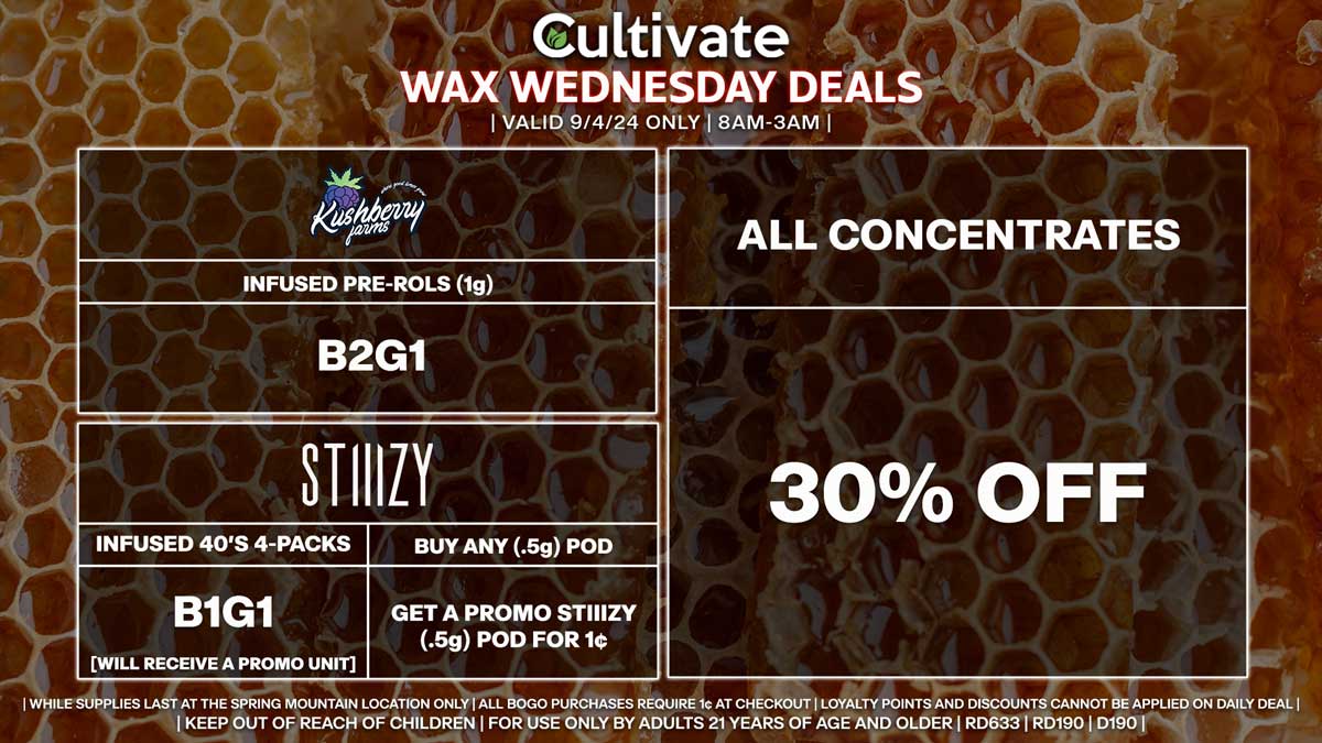 Cultivate Las Vegas Dispensary Daily Deals! Valid WEDNESDAY 9/4 Only | 8AM-3AM | While Supplies Last! ALL CONCENTRATES - 30% Off All Concentrates KUSHBERRY FARMS - Infused Pre-Rolls (1g) B2G1 STIIIZY - Infused 40’s 4-Packs B1G1 [Will Receive a Promo Unit] - Buy Any (.5g) Pod, Get a Promo STIIIZY (.5g) Pod for 1¢ | Valid Wednesday (9/4/24) at the Spring Mountain Location only, while supplies last | All BOGO purchases require 1¢ at checkout. | All deals include tax | Keep out of reach of children. For use only by adults 21 years of age and older. | Open 8AM to 3AM | Visit cultivatelv.com for more information |