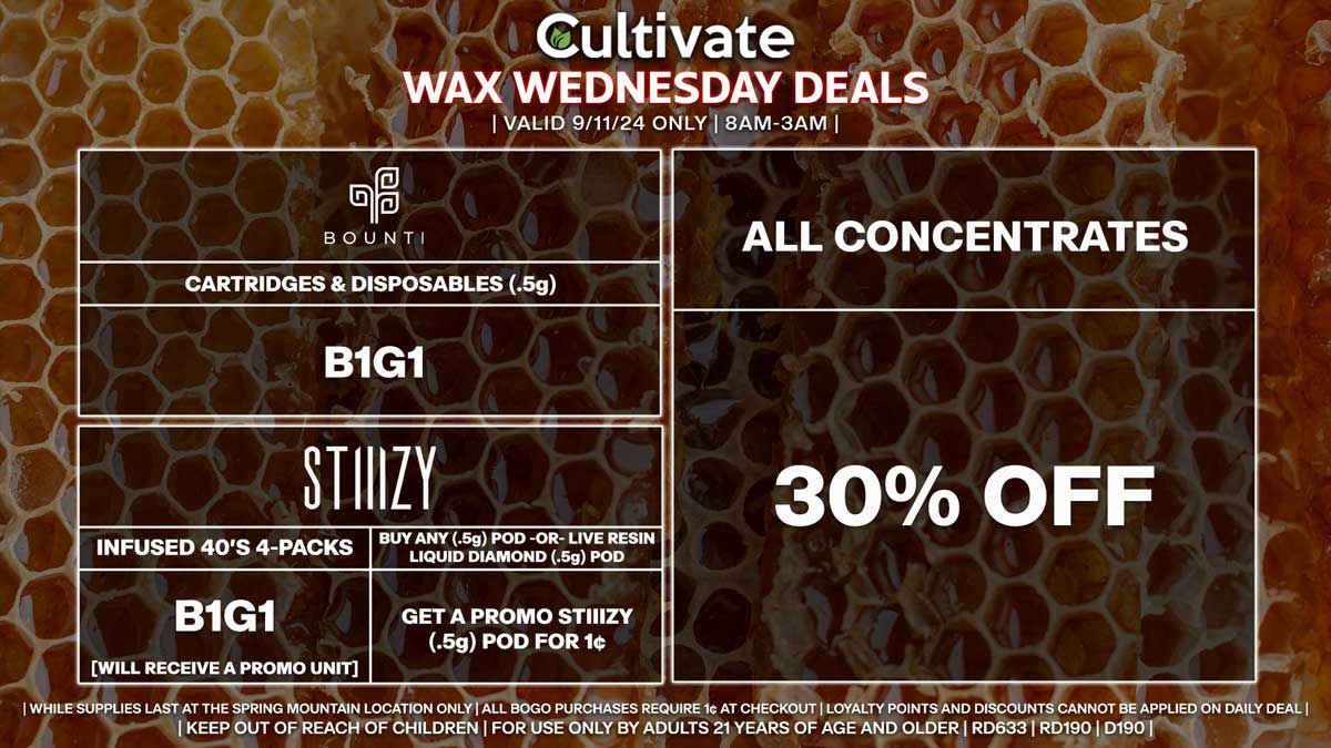 Cultivate Las Vegas Dispensary Daily Deals! Valid WEDNESDAY 9/11 Only | 8AM-3AM | While Supplies Last! ALL CONCENTRATES - 30% Off All Concentrates BOUNTI - Cartridges & Disposables (.5g) B1G1 STIIIZY - Infused 40’s 4-Packs B1G1 [Will Receive a Promo Unit] - Buy Any (.5g) Pod -OR- Live Resin Liquid Diamond (.5g) Pod, Get a Promo STIIIZY (.5g) Pod for 1¢ | Valid Wednesday (9/11/24) at the Spring Mountain Location only, while supplies last | All BOGO purchases require 1¢ at checkout. | All deals include tax | Keep out of reach of children. For use only by adults 21 years of age and older. | Open 8AM to 3AM | Visit cultivatelv.com for more information |