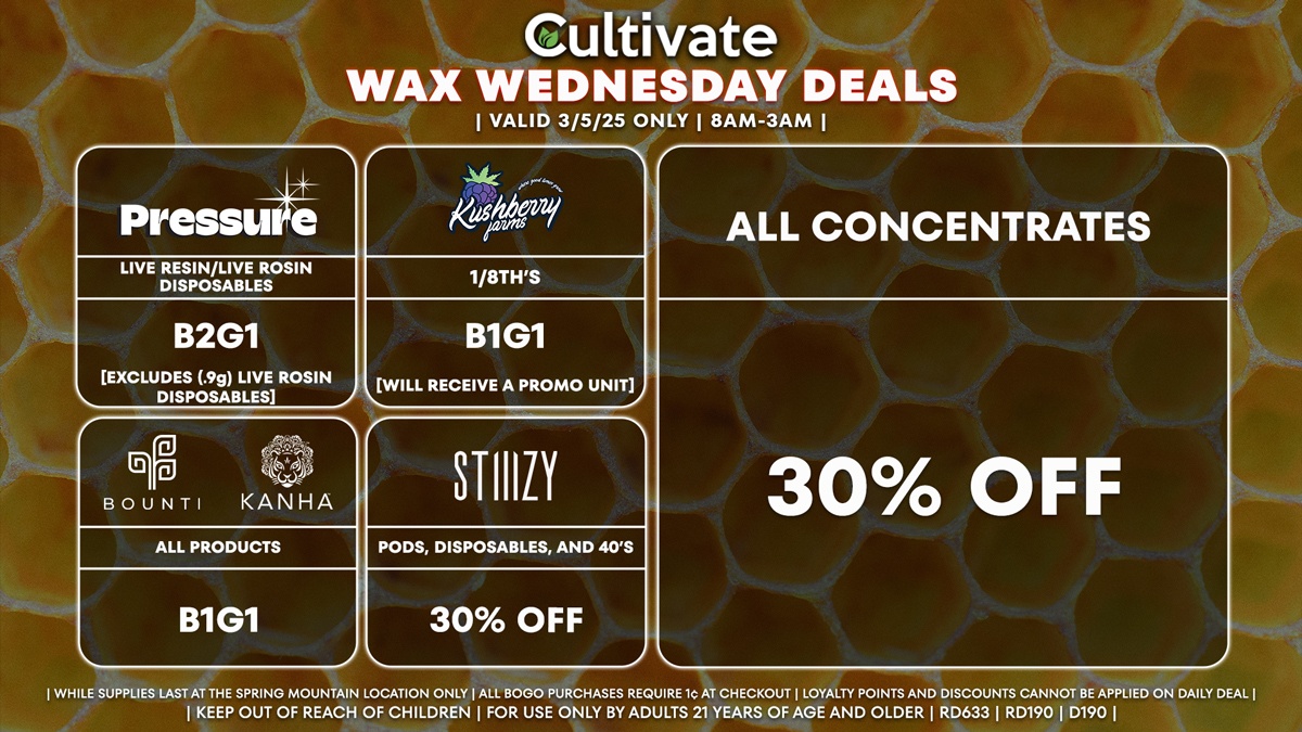 Cultivate Las Vegas Dispensary Daily Deals! Valid WEDNESDAY 3/5 Only | 8AM-3AM | While Supplies Last!
ALL CONCENTRATES
- 30% Off All Concentrates
STIIIZY
- 30% Off Pods, Disposables, and 40’s
BOUNTI/KANHA
- Edibles, Disposables, and Cartridges (.5g) B1G1
PRESSURE
- Live Resin/Live Rosin Disposables B2G1
KUSHBERRY FARMS
- 1/8th’s B1G1 [Will Receive a Promo Unit]

| Valid Wednesday (3/5/25) at the Spring Mountain Location only, while supplies last | All BOGO purchases require 1¢ at checkout. | All deals include tax | Keep out of reach of children. For use only by adults 21 years of age and older. |  Open 8AM to 3AM | Visit cultivatelv.com for more information |