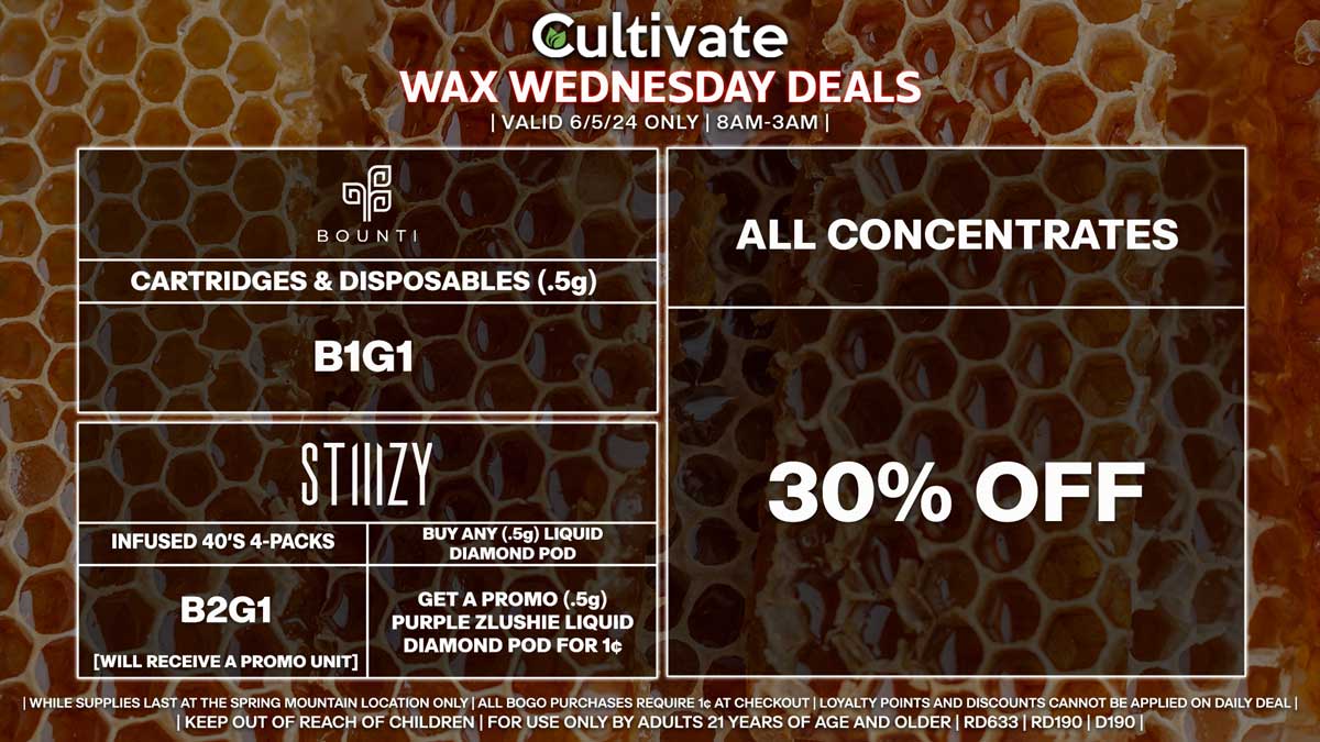 Cultivate Las Vegas Dispensary Daily Deals! Valid WEDNESDAY 6/5 Only | 8AM-3AM | While Supplies Last!
ALL CONCENTRATES
- 30% Off All Concentrates
BOUNTI
- Disposables & Cartridges (.5g) B1G1
STIIIZY
- Infused 40’s 4-Packs B2G1 [Will Receive a Promo Unit]
- Buy Any (.5g) Liquid Diamond Pod, Get a Promo (.5g) Purple Zlushie Liquid Diamond Pod for 1¢

| Valid Wednesday (6/5/24) at the Spring Mountain Location only, while supplies last | All BOGO purchases require 1¢ at checkout. | All deals include tax | Keep out of reach of children. For use only by adults 21 years of age and older. |  Open 8AM to 3AM | Visit cultivatelv.com for more information |