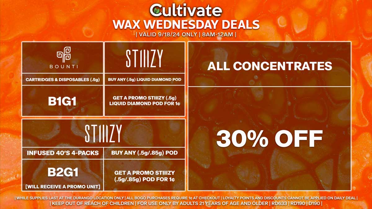 Cultivate Las Vegas Dispensary Daily Deals! Valid WEDNESDAY 9/18 Only | 8AM-12AM | While Supplies Last! ALL CONCENTRATES - 30% Off All Concentrates BOUNTI - Cartridges & Disposables (.5g) B1G1 STIIIZY - Infused 40’s 4-Packs B2G1 [Will Receive a Promo Unit] - Buy Any (.5g/.85g) Pod, Get a Promo STIIIZY (.5g/.85g) Pod for 1¢ - Buy Any (.5g) Liquid Diamond Pod, Get a Promo STIIIZY (.5g) Liquid Diamond Pod for 1¢ | Valid Wednesday (9/18/24) at the Durango Location only, while supplies last | All BOGO purchases require 1¢ at checkout. | All deals include tax | Keep out of reach of children. For use only by adults 21 years of age and older. | Open 8AM to 12AM | Visit cultivatelv.com for more information |