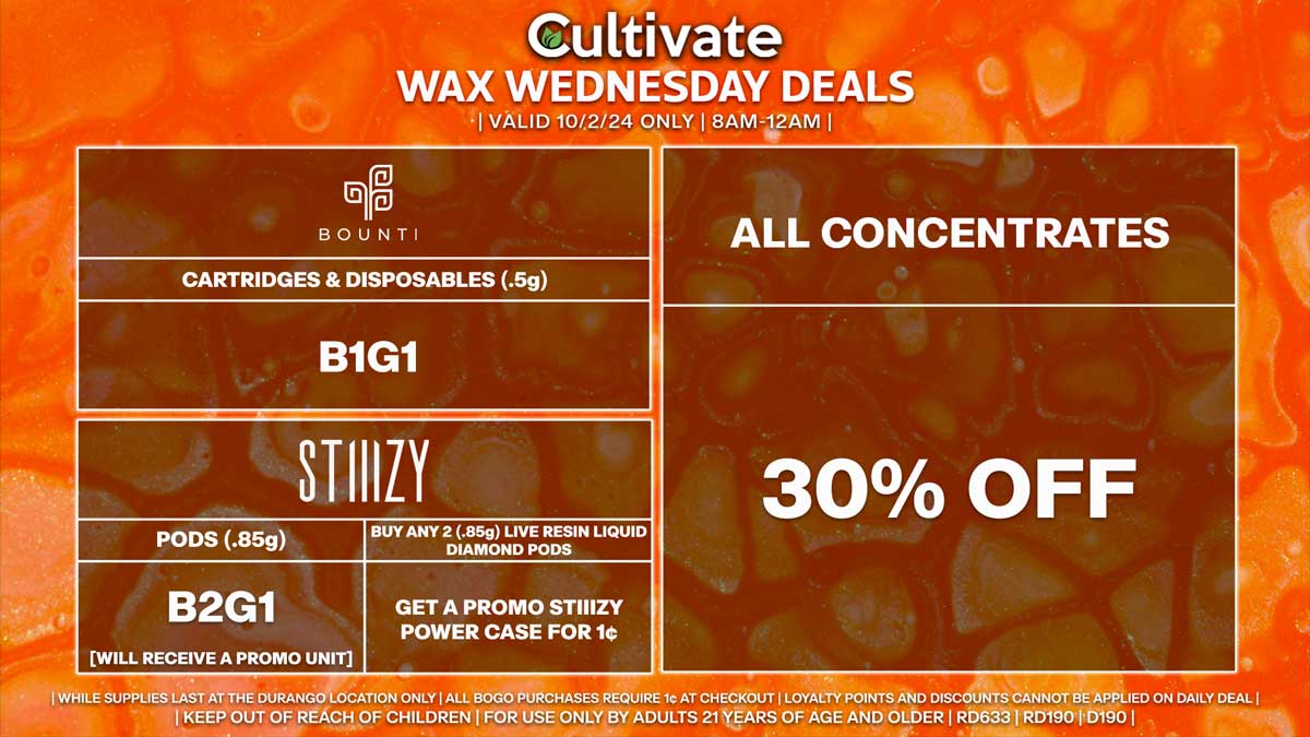 Cultivate Las Vegas Dispensary Daily Deals! Valid WEDNESDAY 10/2 Only | 8AM-12AM | While Supplies Last! ALL CONCENTRATES - 30% Off All Concentrates BOUNTI - Cartridges & Disposables (.5g) B1G1 STIIIZY - Pods (.85g) B2G1 [Will Receive a Promo Unit] - Buy Any 2 (.85g) Live Resin Liquid Diamond Pods, Get a Promo STIIIZY Power Case for 1¢ | Valid Wednesday (10/2/24) at the Durango Location only, while supplies last | All BOGO purchases require 1¢ at checkout. | All deals include tax | Keep out of reach of children. For use only by adults 21 years of age and older. | Open 8AM to 12AM | Visit cultivatelv.com for more information |