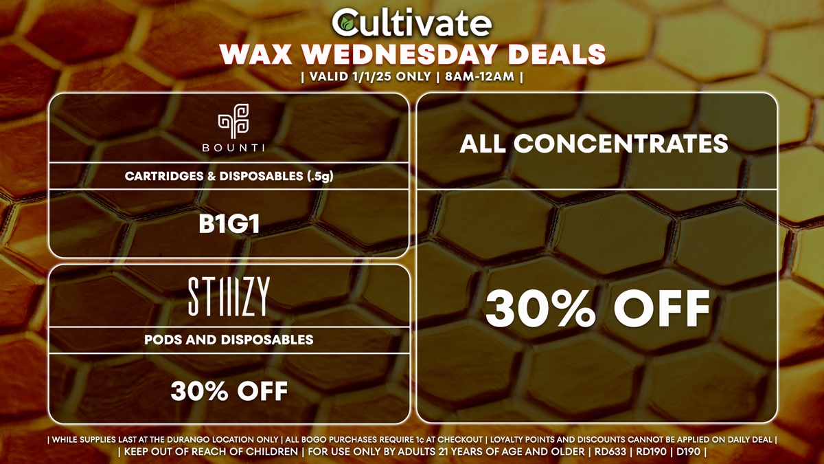 Cultivate Las Vegas Dispensary Daily Deals! Valid WEDNESDAY 1/1 Only | 8AM-12AM | While Supplies Last! ALL CONCENTRATES - 30% Off All Concentrates BOUNTI - Cartridges & Disposables (.5g) B1G1 STIIIZY - 30% Off Pods and Disposables | Valid Wednesday (1/1/25) at the Durango Location only, while supplies last | All BOGO purchases require 1¢ at checkout. | All deals include tax | Keep out of reach of children. For use only by adults 21 years of age and older. | Open 8AM to 12AM | Visit cultivatelv.com for more information |