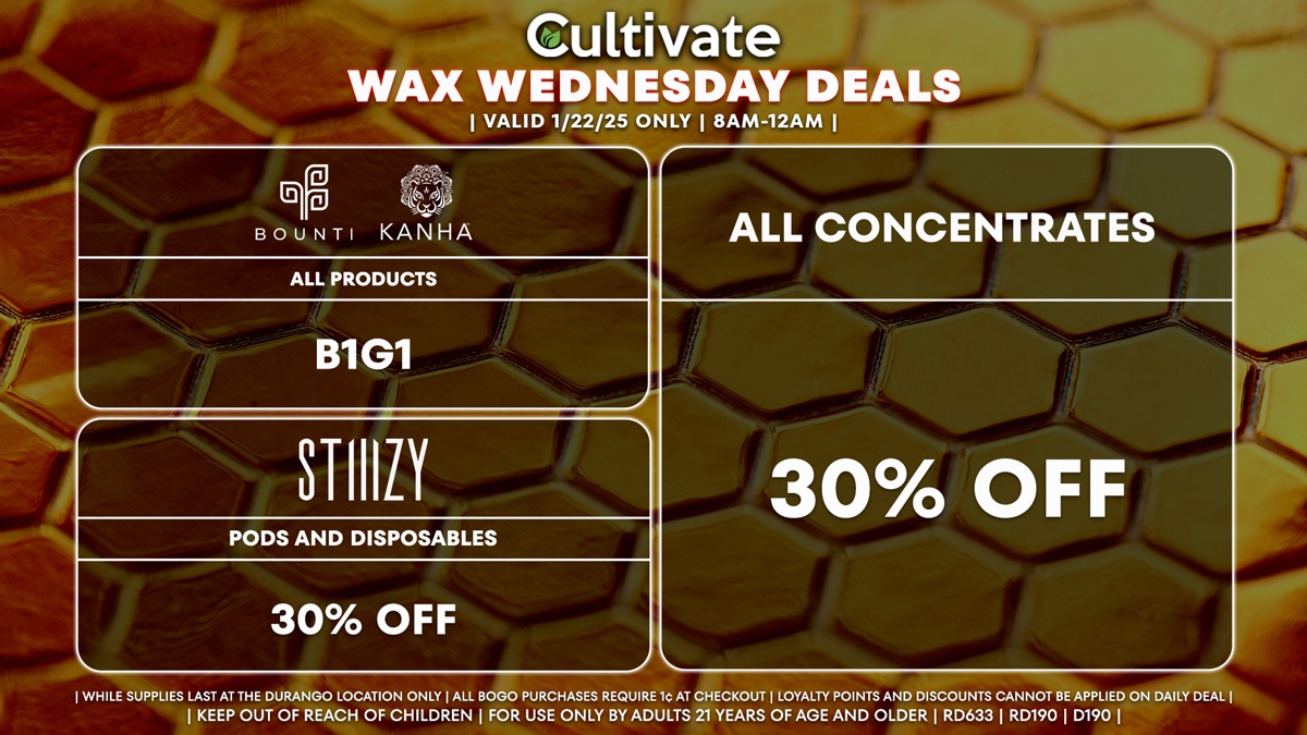 Cultivate Las Vegas Dispensary Daily Deals! Valid WEDNESDAY 1/22 Only | 8AM-12AM | While Supplies Last! ALL CONCENTRATES - 30% Off All Concentrates BOUNTI/KANHA - All Products B1G1 STIIIZY - 30% Off Pods and Disposables | Valid Wednesday (1/22/25) at the Durango Location only, while supplies last | All BOGO purchases require 1¢ at checkout. | All deals include tax | Keep out of reach of children. For use only by adults 21 years of age and older. | Open 8AM to 12AM | Visit cultivatelv.com for more information |