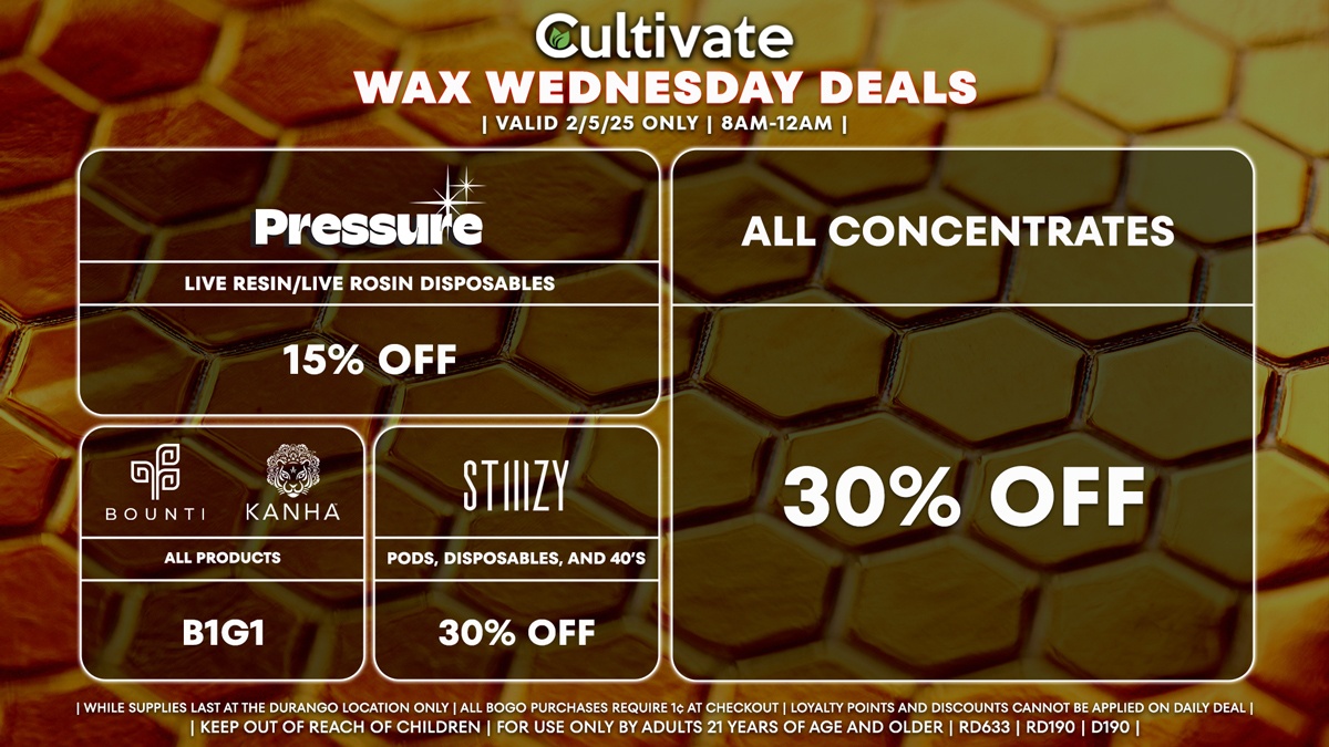 Cultivate Las Vegas Dispensary Daily Deals! Valid WEDNESDAY 2/5 Only | 8AM-12AM | While Supplies Last! ALL CONCENTRATES - 30% Off All Concentrates BOUNTI/KANHA - Edibles, Disposables, and Cartridges (.5g) B1G1 STIIIZY - 30% Off Pods, Disposables, and 40’s PRESSURE - 15% Off Live Resin/Live Rosin Disposables | Valid Wednesday (2/5/25) at the Durango Location only, while supplies last | All BOGO purchases require 1¢ at checkout. | All deals include tax | Keep out of reach of children. For use only by adults 21 years of age and older. | Open 8AM to 12AM | Visit cultivatelv.com for more information |