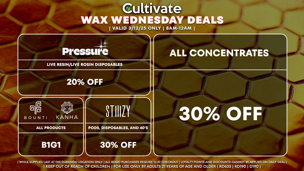 Cultivate Las Vegas Dispensary Daily Deals! Valid WEDNESDAY 3/12 Only | 8AM-12AM | While Supplies Last!
ALL CONCENTRATES
- 30% Off All Concentrates
STIIIZY
- 30% Off Pods, Disposables, and 40’s
BOUNTI/KANHA
- Edibles, Disposables, and Cartridges (.5g) B1G1
PRESSURE
- 20% Off Live Resin/Live Rosin Disposables

| Valid Wednesday (3/12/25) at the Durango Location only, while supplies last | All BOGO purchases require 1¢ at checkout. | All deals include tax | Keep out of reach of children. For use only by adults 21 years of age and older. |  Open 8AM to 12AM | Visit cultivatelv.com for more information |