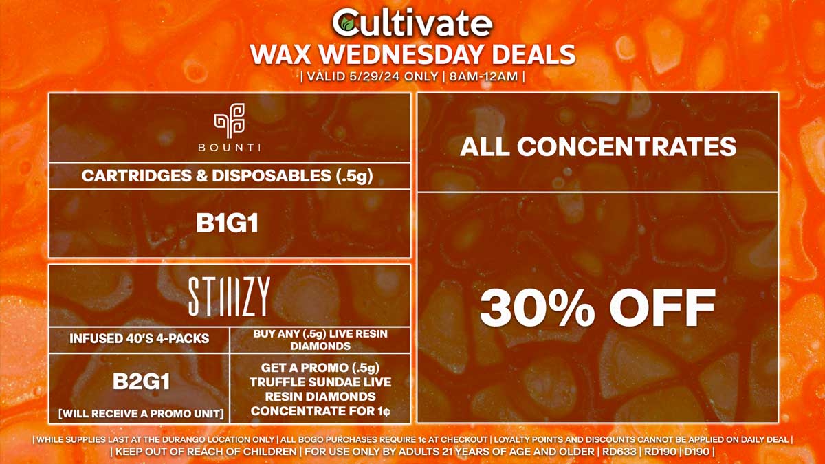 Cultivate Las Vegas Dispensary Daily Deals! Valid WEDNESDAY 5/29 Only | 8AM-12AM | While Supplies Last! ALL CONCENTRATES - 30% Off All Concentrates BOUNTI - Disposables & Cartridges (.5g) B1G1 STIIIZY - Infused 40’s 4-Packs B2G1 [Will Receive a Promo Unit] - Buy Any (.5g) Live Resin Diamonds, Get a Promo (.5g) Truffle Sundae Live Resin Diamonds Concentrate for 1¢ | Valid Wednesday (5/29/24) at the Durango Location only, while supplies last | All BOGO purchases require 1¢ at checkout. | All deals include tax | Keep out of reach of children. For use only by adults 21 years of age and older. | Open 8AM to 12AM | Visit cultivatelv.com for more information |