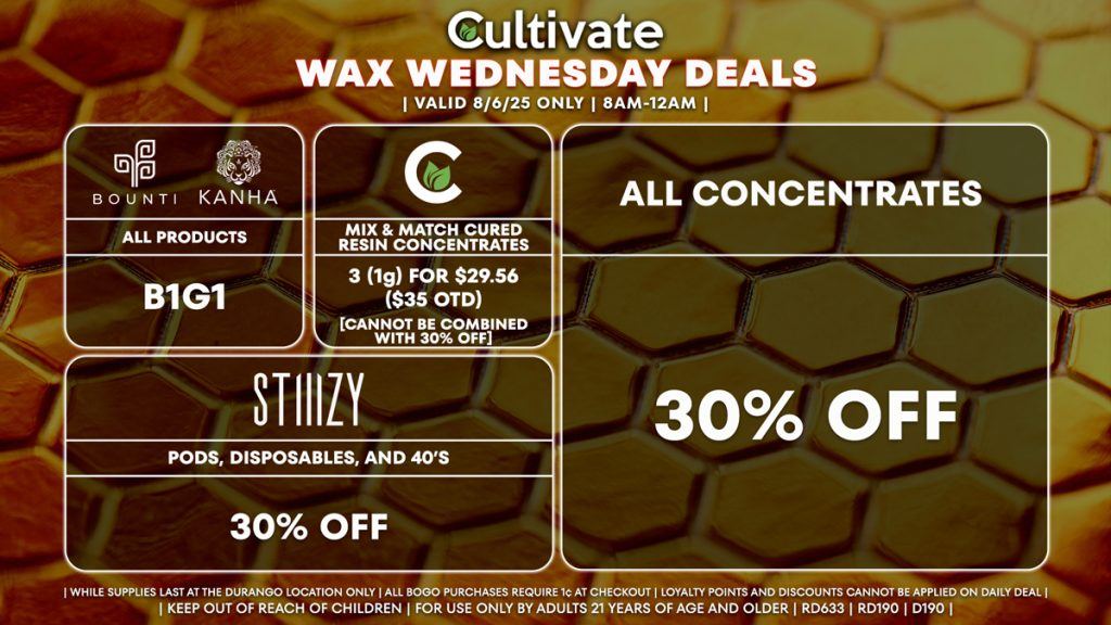 Cultivate Las Vegas Dispensary Daily Deals! Valid WEDNESDAY 8/6 Only | 8AM-12AM | While Supplies Last! ALL CONCENTRATES - 30% Off All Concentrates STIIIZY - 30% Off Pods, Disposables, and 40’s BOUNTI/KANHA - Edibles, Disposables, and Cartridges (.5g) B1G1 CULTIVATE - Mix & Match Cured Resin Concentrates 3 (1g) for $29.56 ($35 OTD) [CANNOT BE COMBINED WITH 30% OFF] | Valid Wednesday (8/6/25) at the Durango Location only, while supplies last | All BOGO purchases require 1¢ at checkout. | All deals include tax | Keep out of reach of children. For use only by adults 21 years of age and older. | Open 8AM to 12AM | Visit cultivatelv.com for more information | 