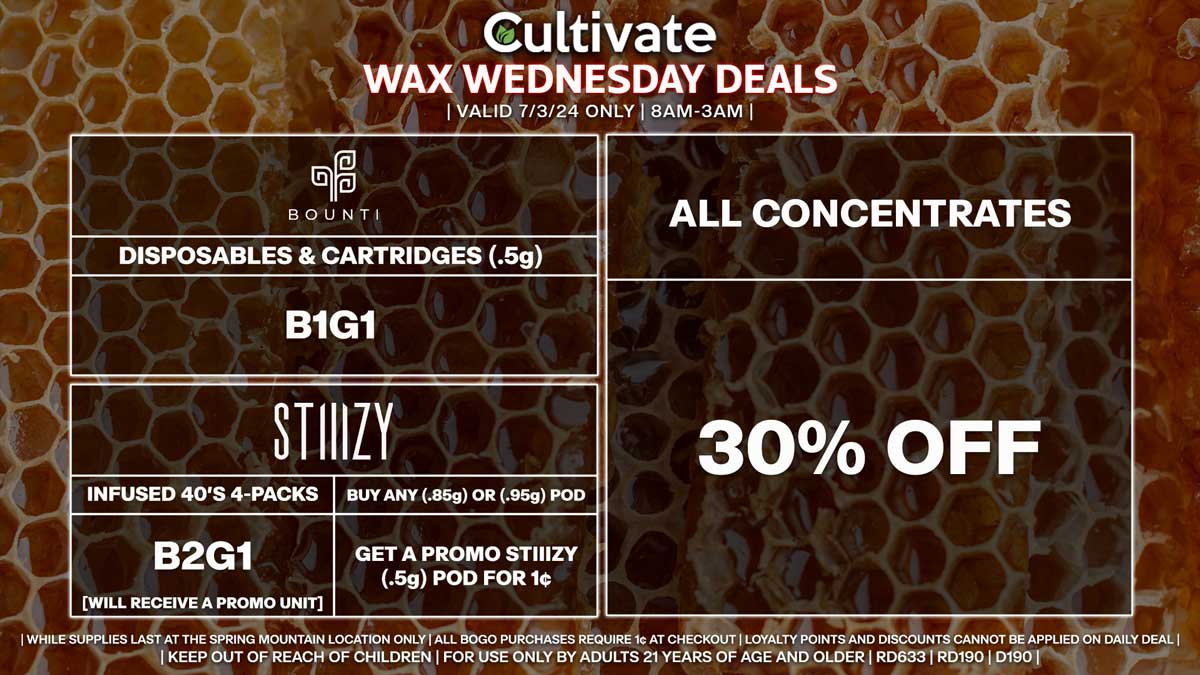 Cultivate Las Vegas Dispensary Daily Deals! Valid WEDNESDAY 7/3 Only | 8AM-3AM | While Supplies Last! ALL CONCENTRATES - 30% Off All Concentrates BOUNTI - Disposables & Cartridges (.5g) B1G1 STIIIZY - Infused 40’s 4-Packs B2G1 [Will Receive a Promo Unit] - Buy Any (.85g) or (.95g) Pod, Get a Promo STIIIZY (.5g) Pod for 1¢ | Valid Wednesday (7/3/24) at the Spring Mountain Location only, while supplies last | All BOGO purchases require 1¢ at checkout. | All deals include tax | Keep out of reach of children. For use only by adults 21 years of age and older. | Open 8AM to 3AM | Visit cultivatelv.com for more information |