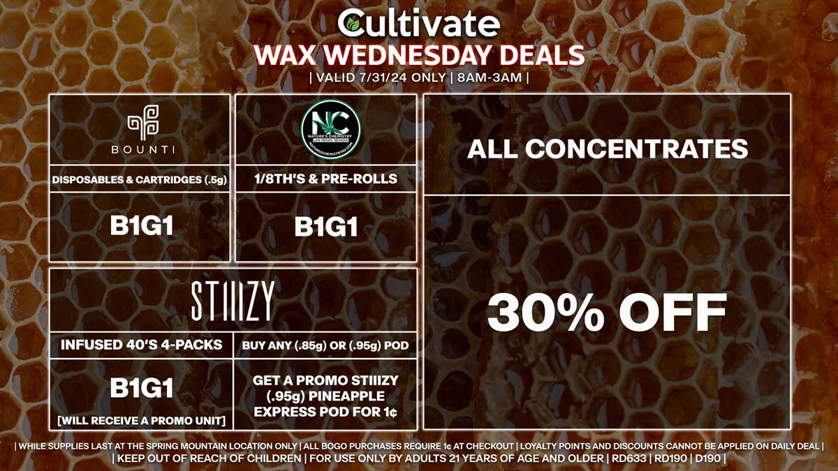 Cultivate Las Vegas Dispensary Daily Deals! Valid WEDNESDAY 7/31 Only | 8AM-3AM | While Supplies Last!
ALL CONCENTRATES
- 30% Off All Concentrates
BOUNTI
- Disposables & Cartridges (.5g) B1G1
STIIIZY
- Infused 40’s 4-Packs B1G1 [Will Receive a Promo Unit]
- Buy Any (.85g) or (.95g) Pod, Get a Promo STIIIZY (.95g) Pineapple Express Pod for 1¢
NATURE’S CHEMISTRY
- 1/8th’s B1G1
- Pre-Rolls (1g) B1G1

| Valid Wednesday (7/31/24) at the Spring Mountain Location only, while supplies last | All BOGO purchases require 1¢ at checkout. | All deals include tax | Keep out of reach of children. For use only by adults 21 years of age and older. |  Open 8AM to 3AM | Visit cultivatelv.com for more information |