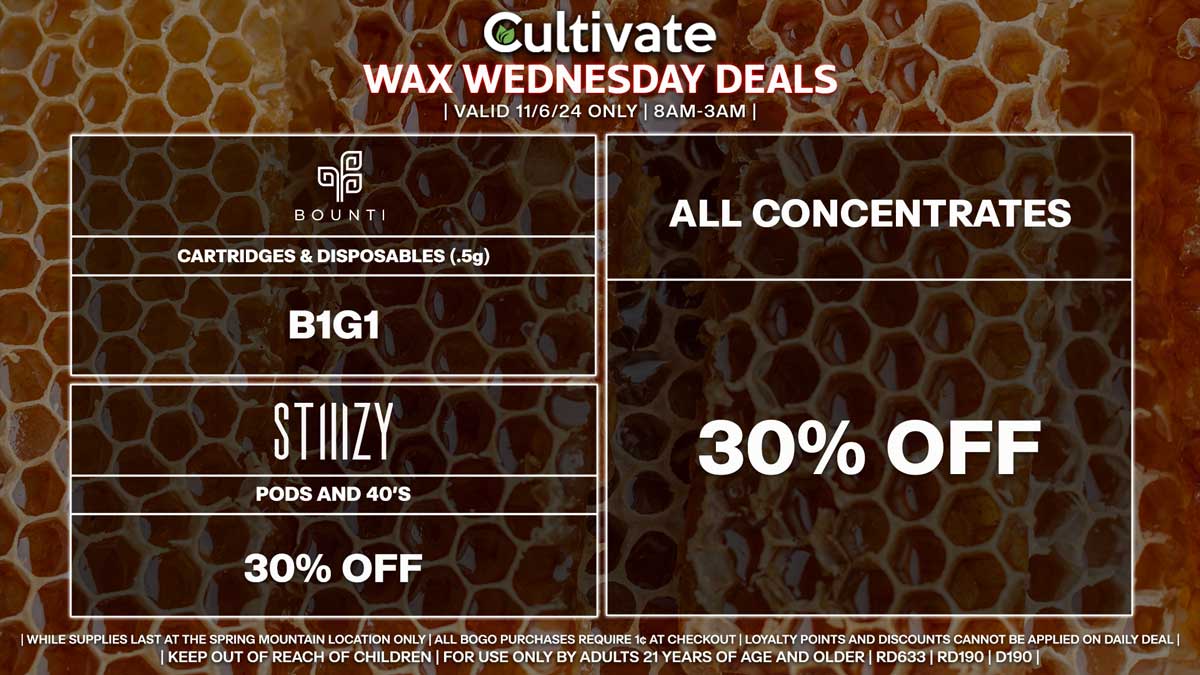 Cultivate Las Vegas Dispensary Daily Deals! Valid WEDNESDAY 11/6 Only | 8AM-3AM | While Supplies Last! ALL CONCENTRATES - 30% Off All Concentrates BOUNTI - Cartridges & Disposables (.5g) B1G1 STIIIZY - 30% Off Pods and 40’s | Valid Wednesday (11/6/24) at the Spring Mountain Location only, while supplies last | All BOGO purchases require 1¢ at checkout. | All deals include tax | Keep out of reach of children. For use only by adults 21 years of age and older. | Open 8AM to 3AM | Visit cultivatelv.com for more information |