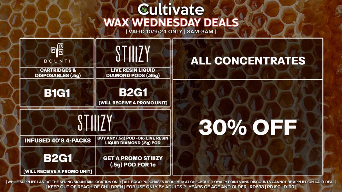 Cultivate Las Vegas Dispensary Daily Deals! Valid WEDNESDAY 10/9 Only | 8AM-3AM | While Supplies Last! ALL CONCENTRATES - 30% Off All Concentrates BOUNTI - Cartridges & Disposables (.5g) B1G1 STIIIZY - Infused 40’s 4-Packs B2G1 [Will Receive a Promo Unit] - Buy Any (.5g) Pod -OR- Live Resin Liquid Diamond (.5g) Pod, Get a Promo STIIIZY (.5g) Pod for 1¢ - Live Resin Liquid Diamond Pods (.85g) B2G1 [Will Receive a Promo Unit] | Valid Wednesday (10/9/24) at the Spring Mountain Location only, while supplies last | All BOGO purchases require 1¢ at checkout. | All deals include tax | Keep out of reach of children. For use only by adults 21 years of age and older. | Open 8AM to 3AM | Visit cultivatelv.com for more information |