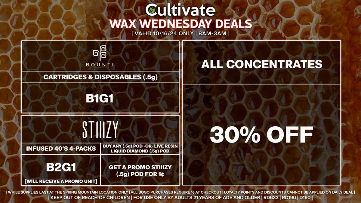 Cultivate Las Vegas Dispensary Daily Deals! Valid WEDNESDAY 10/16 Only | 8AM-3AM | While Supplies Last!
ALL CONCENTRATES
- 30% Off All Concentrates
BOUNTI
- Cartridges & Disposables (.5g) B1G1
STIIIZY
- Infused 40’s 4-Packs B2G1 [Will Receive a Promo Unit]
- Buy Any (.5g) Pod -OR- Live Resin Liquid Diamond (.5g) Pod, Get a Promo STIIIZY (.5g) Pod for 1¢

| Valid Wednesday (10/16/24) at the Spring Mountain Location only, while supplies last | All BOGO purchases require 1¢ at checkout. | All deals include tax | Keep out of reach of children. For use only by adults 21 years of age and older. |  Open 8AM to 3AM | Visit cultivatelv.com for more information |
