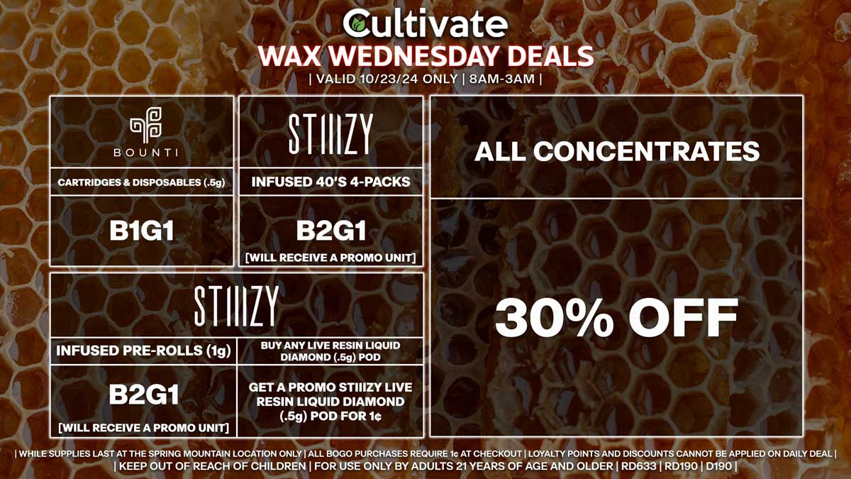 Cultivate Las Vegas Dispensary Daily Deals! Valid WEDNESDAY 10/23 Only | 8AM-3AM | While Supplies Last! ALL CONCENTRATES - 30% Off All Concentrates BOUNTI - Cartridges & Disposables (.5g) B1G1 STIIIZY - Infused 40’s 4-Packs B2G1 [Will Receive a Promo Unit] - Infused Pre-Rolls (1g) B2G1 [Will Receive a Promo Unit] - Buy Any Live Resin Liquid Diamond (.5g) Pod, Get a Promo STIIIZY Live Resin Liquid Diamond (.5g) Pod for 1¢ | Valid Wednesday (10/23/24) at the Spring Mountain Location only, while supplies last | All BOGO purchases require 1¢ at checkout. | All deals include tax | Keep out of reach of children. For use only by adults 21 years of age and older. | Open 8AM to 3AM | Visit cultivatelv.com for more information |