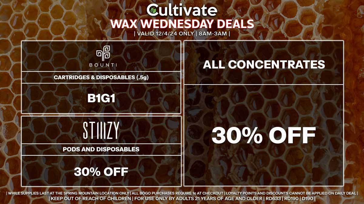 Cultivate Las Vegas Dispensary Daily Deals! Valid WEDNESDAY 12/4 Only | 8AM-3AM | While Supplies Last!
ALL CONCENTRATES
- 30% Off All Concentrates
BOUNTI
- Cartridges & Disposables (.5g) B1G1
STIIIZY
- 30% Off Pods and Disposables

| Valid Wednesday (12/4/24) at the Spring Mountain Location only, while supplies last | All BOGO purchases require 1¢ at checkout. | All deals include tax | Keep out of reach of children. For use only by adults 21 years of age and older. |  Open 8AM to 3AM | Visit cultivatelv.com for more information |