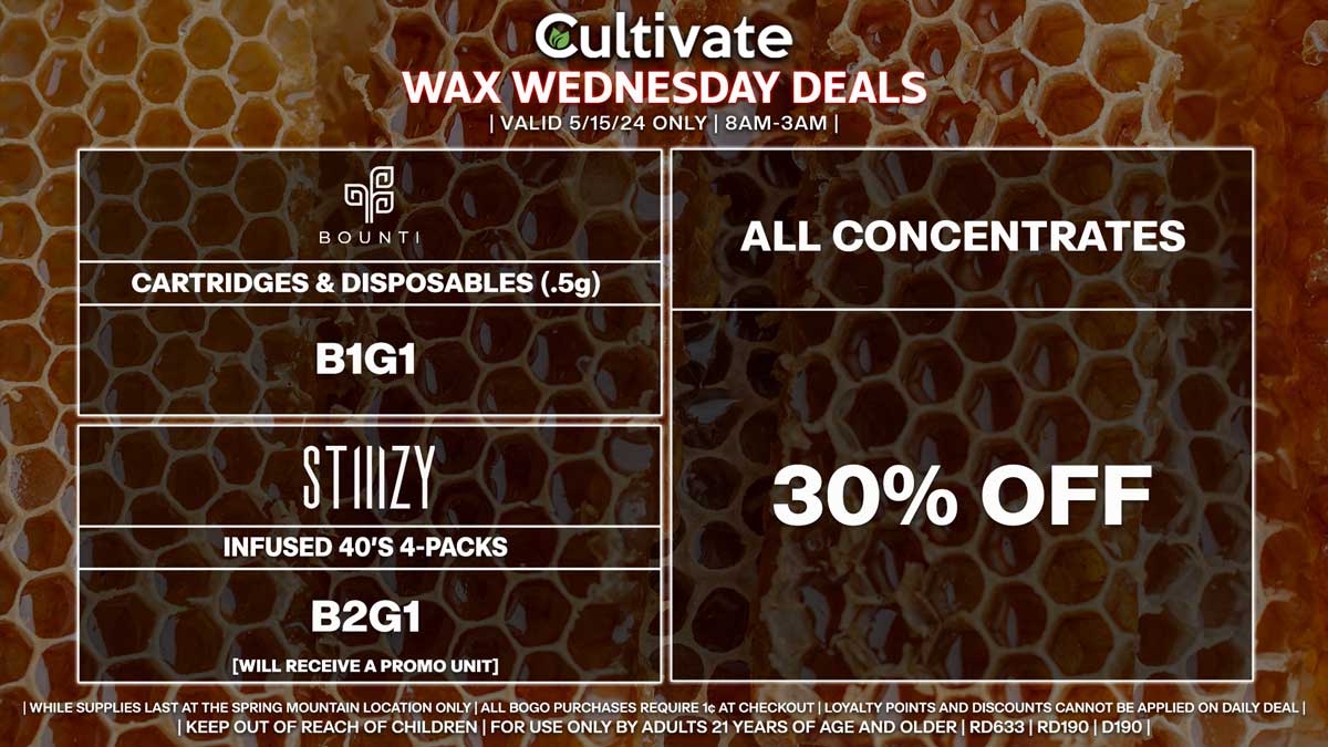 Cultivate Las Vegas Dispensary Daily Deals! Valid WEDNESDAY 5/15 Only | 8AM-3AM | While Supplies Last! ALL CONCENTRATES - 30% Off All Concentrates BOUNTI - Disposables & Cartridges (.5g) B1G1 STIIIZY - Infused 40’s 4-Packs B2G1 [Will Receive a Promo Unit] | Valid Wednesday (5/15/24) at the Spring Mountain Location only, while supplies last | All BOGO purchases require 1¢ at checkout. | All deals include tax | Keep out of reach of children. For use only by adults 21 years of age and older. | Open 8AM to 3AM | Visit cultivatelv.com for more information |