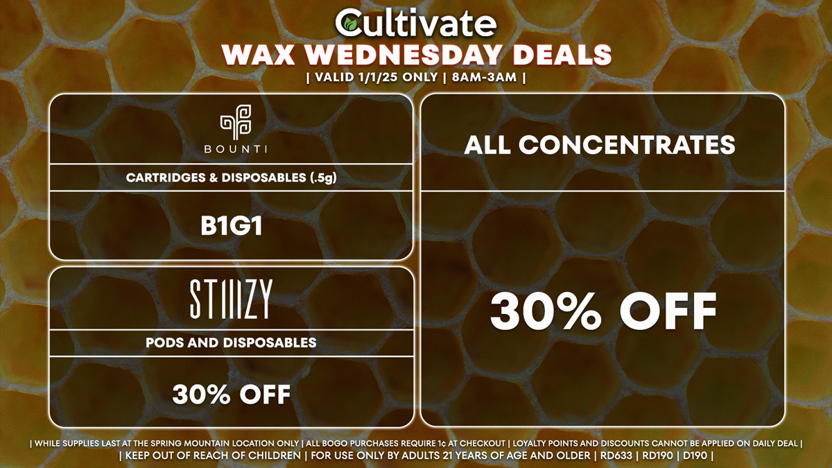 Cultivate Las Vegas Dispensary Daily Deals! Valid WEDNESDAY 1/1 Only | 8AM-3AM | While Supplies Last! ALL CONCENTRATES - 30% Off All Concentrates BOUNTI - Cartridges & Disposables (.5g) B1G1 STIIIZY - 30% Off Pods and Disposables | Valid Wednesday (1/1/25) at the Spring Mountain Location only, while supplies last | All BOGO purchases require 1¢ at checkout. | All deals include tax | Keep out of reach of children. For use only by adults 21 years of age and older. | Open 8AM to 3AM | Visit cultivatelv.com for more information |