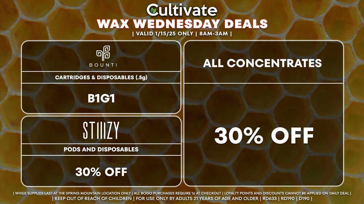 Cultivate Las Vegas Dispensary Daily Deals! Valid WEDNESDAY 1/15 Only | 8AM-3AM | While Supplies Last! ALL CONCENTRATES - 30% Off All Concentrates BOUNTI - Cartridges & Disposables (.5g) B1G1 STIIIZY - 30% Off Pods and Disposables | Valid Wednesday (1/15/25) at the Spring Mountain Location only, while supplies last | All BOGO purchases require 1¢ at checkout. | All deals include tax | Keep out of reach of children. For use only by adults 21 years of age and older. | Open 8AM to 3AM | Visit cultivatelv.com for more information |