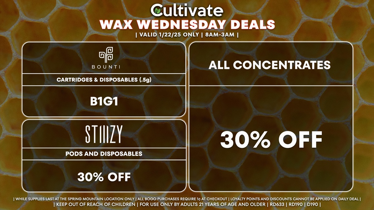 Cultivate Las Vegas Dispensary Daily Deals! Valid WEDNESDAY 1/22 Only | 8AM-3AM | While Supplies Last! ALL CONCENTRATES - 30% Off All Concentrates BOUNTI - Cartridges & Disposables (.5g) B1G1 STIIIZY - 30% Off Pods and Disposables | Valid Wednesday (1/22/25) at the Spring Mountain Location only, while supplies last | All BOGO purchases require 1¢ at checkout. | All deals include tax | Keep out of reach of children. For use only by adults 21 years of age and older. | Open 8AM to 3AM | Visit cultivatelv.com for more information |